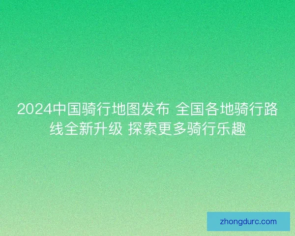 2024中国骑行地图发布 全国各地骑行路线全新升级 探索更多骑行乐趣