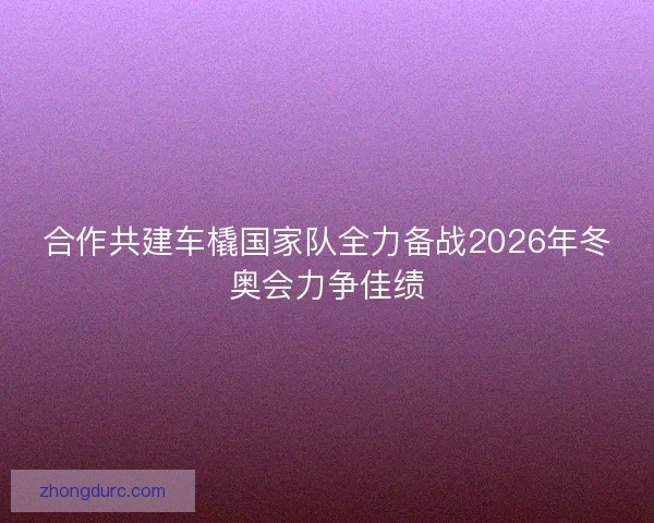 合作共建车橇国家队全力备战2026年冬奥会力争佳绩
