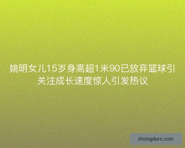 姚明女儿15岁身高超1米90已放弃篮球引关注成长速度惊人引发热议