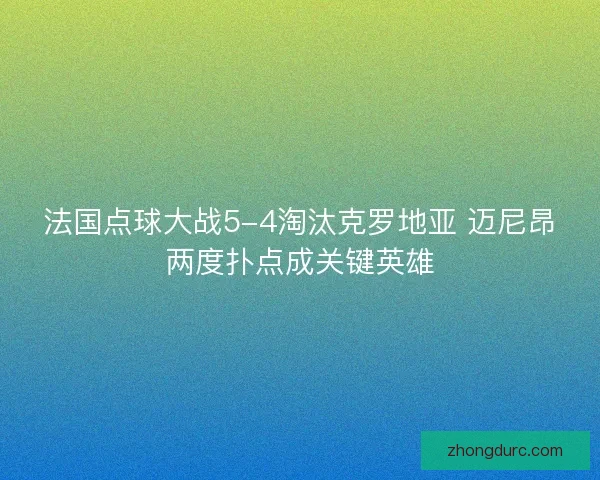 法国点球大战5-4淘汰克罗地亚 迈尼昂两度扑点成关键英雄