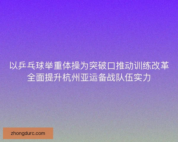 以乒乓球举重体操为突破口推动训练改革全面提升杭州亚运备战队伍实力