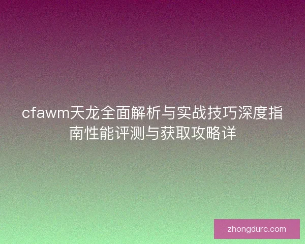 cfawm天龙全面解析与实战技巧深度指南性能评测与获取攻略详