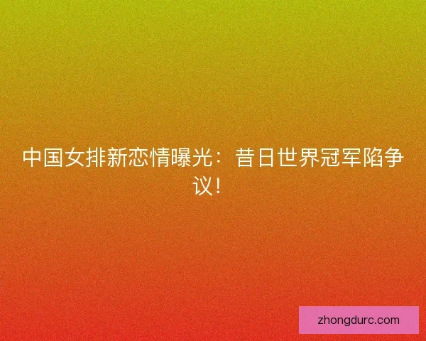 中国女排新恋情曝光：昔日世界冠军陷争议！